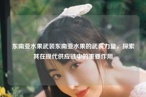 东南亚水果武装东南亚水果的武装力量，探索其在现代供应链中的重要作用